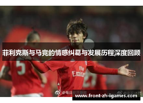 菲利克斯与马竞的情感纠葛与发展历程深度回顾