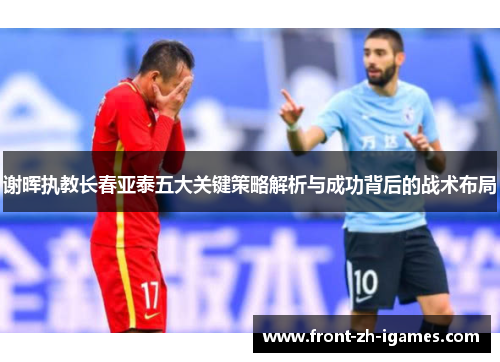 谢晖执教长春亚泰五大关键策略解析与成功背后的战术布局 谢晖执教长春亚泰五大关键策略解析与成功背后的战术布局