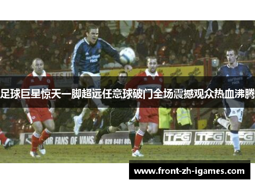 足球巨星惊天一脚超远任意球破门全场震撼观众热血沸腾 足球巨星惊天一脚超远任意球破门全场震撼观众热血沸腾